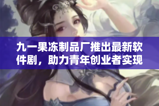 九一果凍制品廠推出最新軟件劇，助力青年創(chuàng)業(yè)者實現(xiàn)夢想