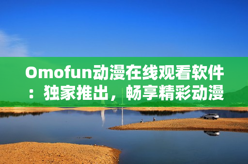 Omofun動(dòng)漫在線觀看軟件：獨(dú)家推出，暢享精彩動(dòng)漫世界