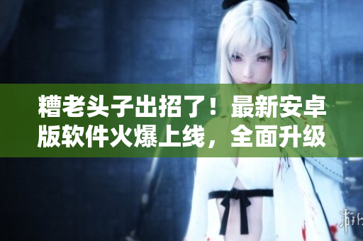 糟老頭子出招了！最新安卓版軟件火爆上線，全面升級(jí)，快來(lái)感受極致體驗(yàn)！