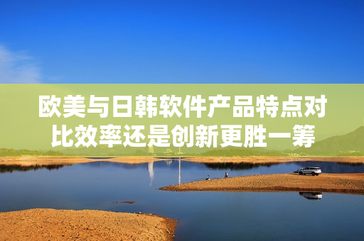 歐美與日韓軟件產(chǎn)品特點(diǎn)對(duì)比效率還是創(chuàng)新更勝一籌
