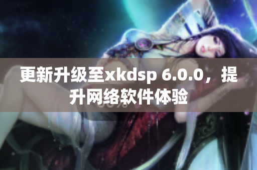 更新升級至xkdsp 6.0.0，提升網(wǎng)絡(luò)軟件體驗