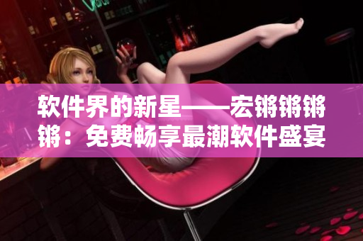 軟件界的新星——宏鏘鏘鏘鏘：免費(fèi)暢享最潮軟件盛宴