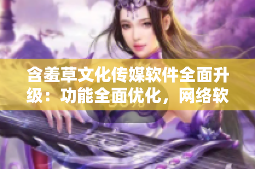 含羞草文化傳媒軟件全面升級：功能全面優(yōu)化，網(wǎng)絡軟件編輯必備利器