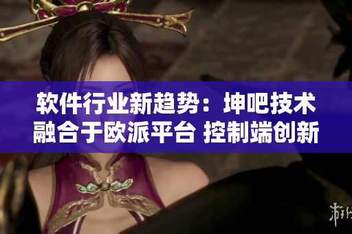 軟件行業(yè)新趨勢：坤吧技術(shù)融合于歐派平臺 控制端創(chuàng)新引領(lǐng)未來發(fā)展