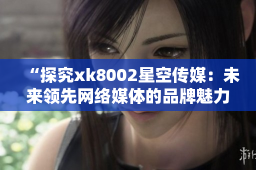 “探究xk8002星空傳媒：未來領(lǐng)先網(wǎng)絡媒體的品牌魅力”