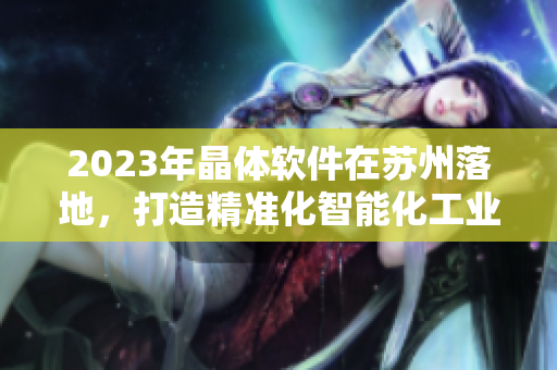 2023年晶體軟件在蘇州落地，打造精準(zhǔn)化智能化工業(yè)解決方案