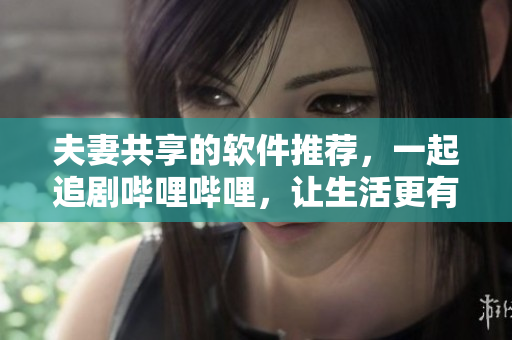 夫妻共享的軟件推薦，一起追劇嗶哩嗶哩，讓生活更有趣。