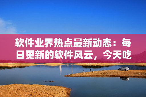 軟件業(yè)界熱點最新動態(tài)：每日更新的軟件風云，今天吃什么瓜？