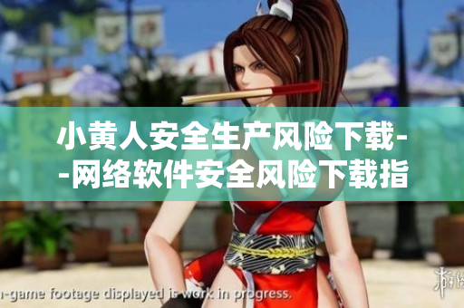 小黃人安全生產(chǎn)風(fēng)險下載--網(wǎng)絡(luò)軟件安全風(fēng)險下載指南