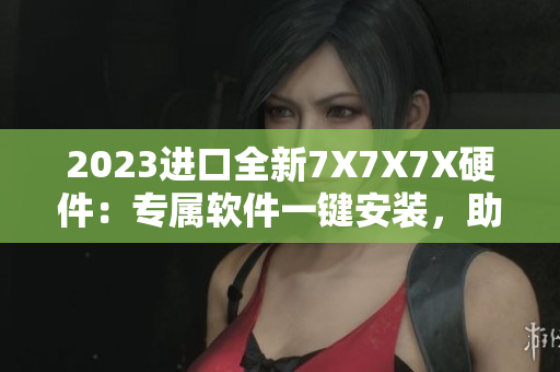 2023進口全新7X7X7X硬件：專屬軟件一鍵安裝，助力高效工作！