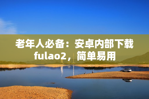 老年人必備：安卓內(nèi)部下載fulao2，簡單易用