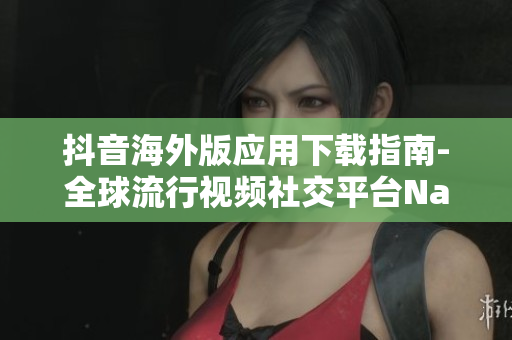 抖音海外版應用下載指南-全球流行視頻社交平臺Nav下載攻略