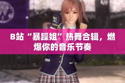B站“暴躁姐”熱舞合輯，燃爆你的音樂節(jié)奏