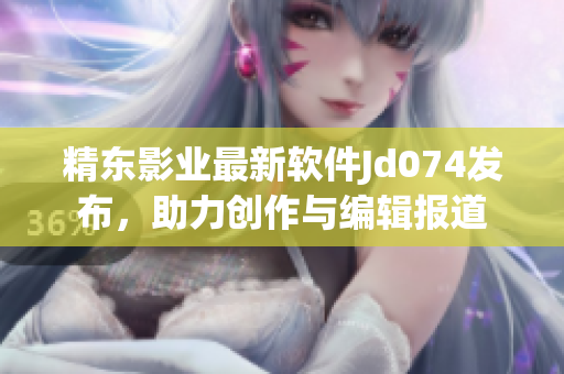 精東影業(yè)最新軟件Jd074發(fā)布，助力創(chuàng)作與編輯報道
