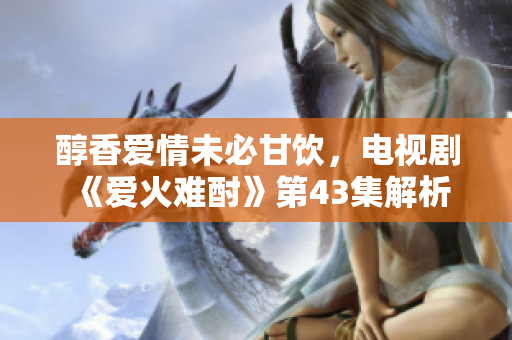 醇香愛情未必甘飲，電視劇《愛火難酎》第43集解析