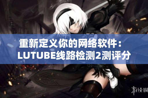 重新定義你的網(wǎng)絡(luò)軟件： LUTUBE線路檢測(cè)2測(cè)評(píng)分析技巧解析
