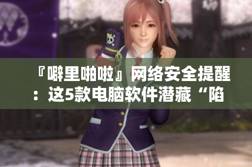 『噼里啪啦』網(wǎng)絡(luò)安全提醒：這5款電腦軟件潛藏“陷阱”！