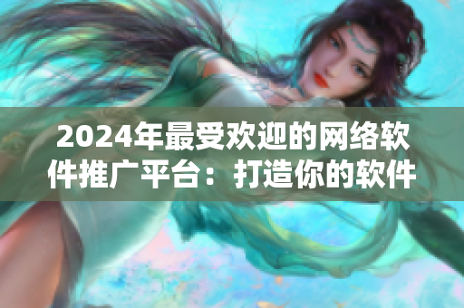 2024年最受歡迎的網(wǎng)絡(luò)軟件推廣平臺：打造你的軟件品牌