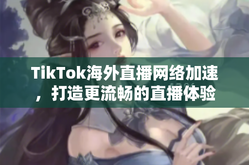 TikTok海外直播網(wǎng)絡(luò)加速，打造更流暢的直播體驗(yàn)
