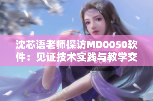 沈芯語老師探訪MD0050軟件：見證技術(shù)實(shí)踐與教學(xué)交流
