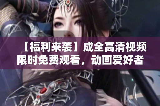 【福利來(lái)襲】成全高清視頻限時(shí)免費(fèi)觀(guān)看，動(dòng)畫(huà)愛(ài)好者必備！