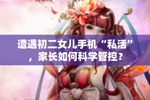 遭遇初二女兒手機(jī)“私活”，家長如何科學(xué)管控？