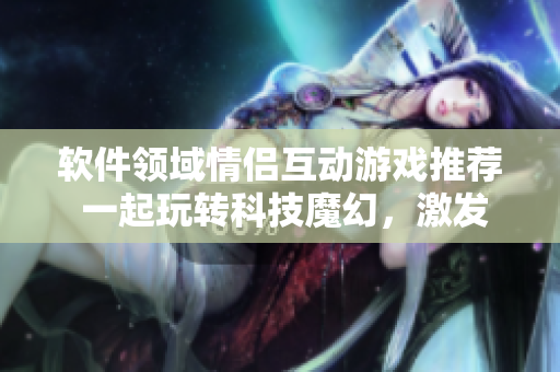 軟件領(lǐng)域情侶互動(dòng)游戲推薦 一起玩轉(zhuǎn)科技魔幻，激發(fā)創(chuàng)造力！