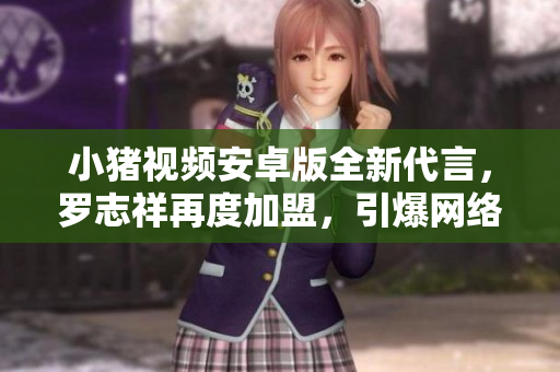 小豬視頻安卓版全新代言，羅志祥再度加盟，引爆網(wǎng)絡(luò)熱點(diǎn)