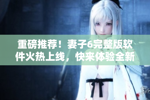 重磅推薦！妻子6完整版軟件火熱上線，快來體驗(yàn)全新視覺盛宴！