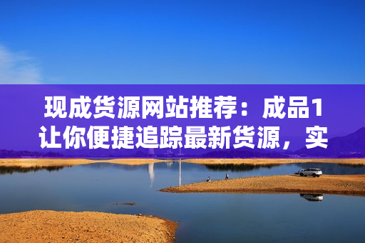 現(xiàn)成貨源網(wǎng)站推薦：成品1讓你便捷追蹤最新貨源，實現(xiàn)零風(fēng)險采購！