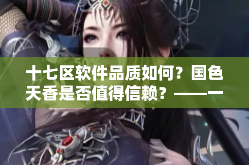 十七區(qū)軟件品質(zhì)如何？國色天香是否值得信賴？——一位編輯的經(jīng)驗(yàn)分享