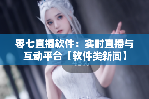 零七直播軟件：實(shí)時直播與互動平臺【軟件類新聞】