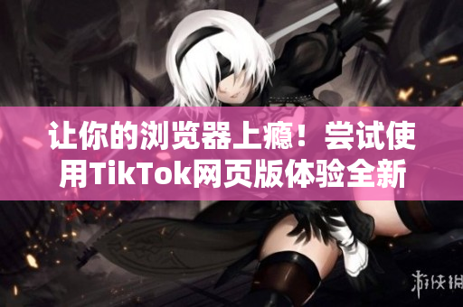 讓你的瀏覽器上癮！嘗試使用TikTok網(wǎng)頁版體驗(yàn)全新世界
