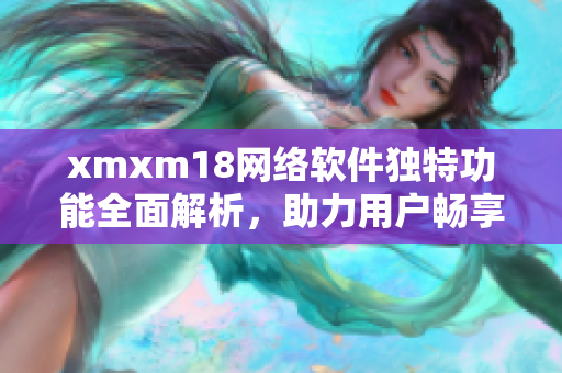 xmxm18網(wǎng)絡(luò)軟件獨(dú)特功能全面解析，助力用戶暢享網(wǎng)絡(luò)世界