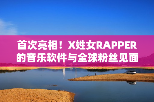 首次亮相！X姓女RAPPER的音樂(lè)軟件與全球粉絲見(jiàn)面