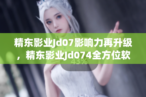 精東影業(yè)Jd07影響力再升級，精東影業(yè)Jd074全方位軟件引領新潮流