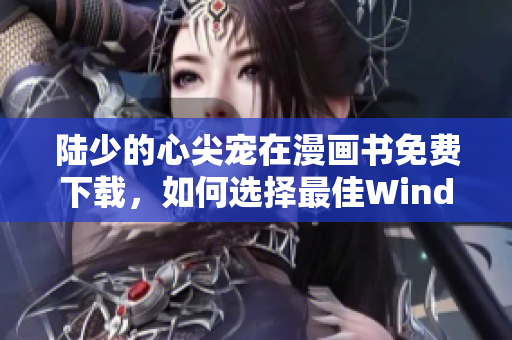 陸少的心尖寵在漫畫書免費下載，如何選擇最佳Windows軟件？