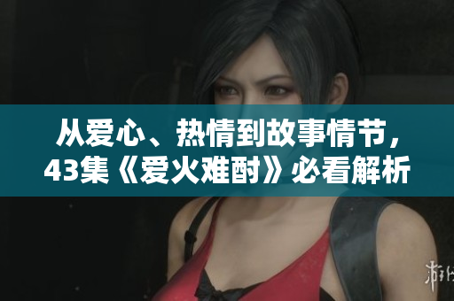 從愛心、熱情到故事情節(jié)，43集《愛火難酎》必看解析