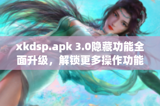 xkdsp.apk 3.0隱藏功能全面升級，解鎖更多操作功能