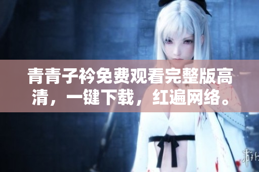 青青子衿免費觀看完整版高清，一鍵下載，紅遍網(wǎng)絡(luò)。