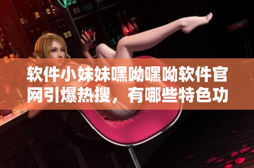軟件小妹妹嘿呦嘿呦軟件官網(wǎng)引爆熱搜，有哪些特色功能？