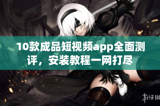 10款成品短視頻app全面測評，安裝教程一網(wǎng)打盡