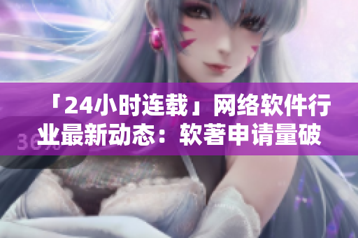 「24小時連載」網(wǎng)絡軟件行業(yè)最新動態(tài)：軟著申請量破紀錄！