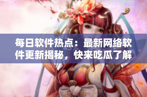 每日軟件熱點(diǎn)：最新網(wǎng)絡(luò)軟件更新揭秘，快來吃瓜了解一下！