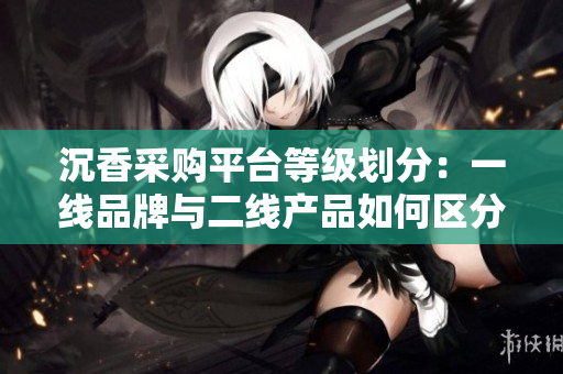 沉香采購平臺等級劃分：一線品牌與二線產(chǎn)品如何區(qū)分？