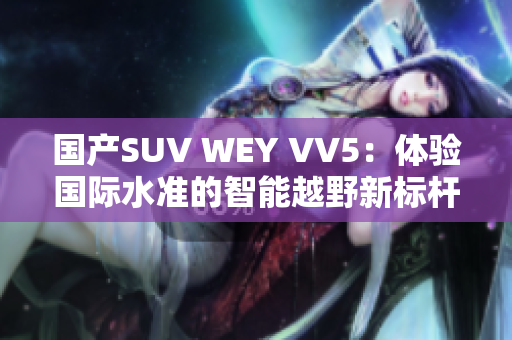國產(chǎn)SUV WEY VV5：體驗(yàn)國際水準(zhǔn)的智能越野新標(biāo)桿