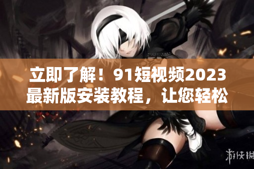 立即了解！91短視頻2023最新版安裝教程，讓您輕松玩轉(zhuǎn)網(wǎng)絡(luò)視聽軟件