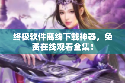 終極軟件離線(xiàn)下載神器，免費(fèi)在線(xiàn)觀看全集！