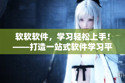 軟軟軟件，學習輕松上手！——打造一站式軟件學習平臺