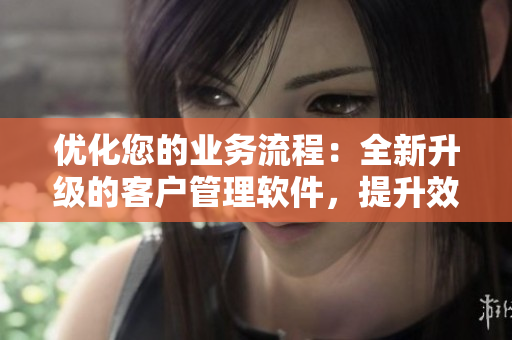 優(yōu)化您的業(yè)務(wù)流程：全新升級(jí)的客戶管理軟件，提升效率、增強(qiáng)客戶互動(dòng)